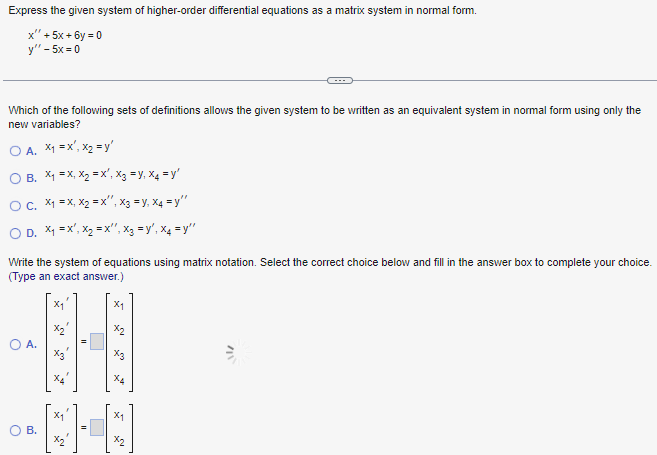 Express the given system of higher-order differential equations as a matrix system in normal form.
x" +5x+6y=0
y" - 5x=0
Which of the following sets of definitions allows the given system to be written as an equivalent system in normal form using only the
new variables?
A. x₁ = x¹, x₂ =y'
OB. X₁ =X, X₂=X', X3 =Y₁ X4 = y'
OC. X₁ =X, X₂ = X¹, X3 = y₁ X4=y"
OD. X₁ X¹, X₂=X", X3 =y', X4=y"
Write the system of equations using matrix notation. Select the correct choice below and fill in the answer box to complete your choice.
(Type an exact answer.)
A.
X4
X₁
11
X4
X1
x2