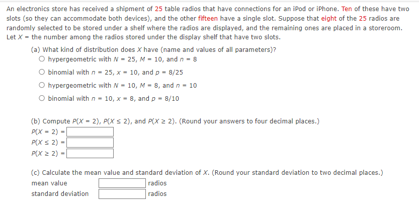 An electronics store has received a shipment of 25 table radios that have connections for an iPod or iPhone. Ten of these have two
slots (so they can accommodate both devices), and the other fifteen have a single slot. Suppose that eight of the 25 radios are
randomly selected to be stored under a shelf where the radios are displayed, and the remaining ones are placed in a storeroom.
Let X = the number among the radios stored under the display shelf that have two slots.
(a) What kind of distribution does X have (name and values of all parameters)?
O hypergeometric with N = 25, M = 10, and n = 8
O binomial with n = 25, x = 10, and p = 8/25
hypergeometric with N = 10, M = 8, and n = 10
O binomial with n = 10, x = 8, and p = 8/10
(b) Compute P(X= 2), P(X ≤ 2), and P(X ≥ 2). (Round your answers to four decimal places.)
P(X = 2)
P(X ≤ 2) =
P(X22)=
(c) Calculate the mean value and standard deviation of X. (Round your standard deviation to two decimal places.)
mean value
standard deviation
radios
radios