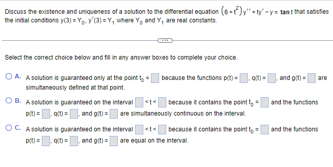 Discuss the existence and uniqueness of a solution to the differential equation (6+t²) y'" +ty' - y = tant that satisfies
the initial conditions y(3)=Yo, y'(3)=Y₁ where Yo and Y₁ are real constants.
Select the correct choice below and fill in any answer boxes to complete your choice.
OA. A solution is guaranteed only at the point to =
simultaneously defined at that point.
O B. A solution is guaranteed on the interval
p(t)=₁,q(t) = and g(t) =
because the functions p(t) =
q(t) =
because it contains the point to
are simultaneously continuous on the interval.
OC. A solution is guaranteed on the interval <t< because it contains the point to
p(t) = =,q(t) = and g(t) = are equal on the interval.
and g(t) = are
and the functions
and the functions