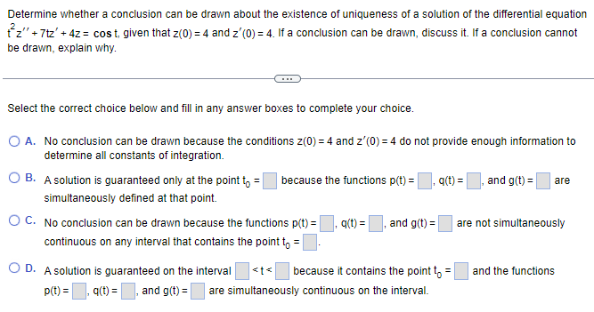 Determine whether a conclusion can be drawn about the existence of uniqueness of a solution of the differential equation
tz" +7tz' + 4z = cost, given that z(0) = 4 and z'(0) = 4. If a conclusion can be drawn, discuss it. If a conclusion cannot
be drawn, explain why.
Select the correct choice below and fill in any answer boxes to complete your choice.
O A. No conclusion can be drawn because the conditions z(0) = 4 and z'(0) = 4 do not provide enough information to
determine all constants of integration.
OB. A solution is guaranteed only at the point to = because the functions p(t) =
simultaneously defined at that point.
OC. No conclusion can be drawn because the functions p(t) =
continuous on any interval that contains the point to =
O D. A solution is guaranteed on the interval
p(t)=,q(t) = and g(t) =
q(t) =
and g(t) =
q(t) =
because it contains the point to =
are simultaneously continuous on the interval.
and g(t) = are
are not simultaneously
and the functions