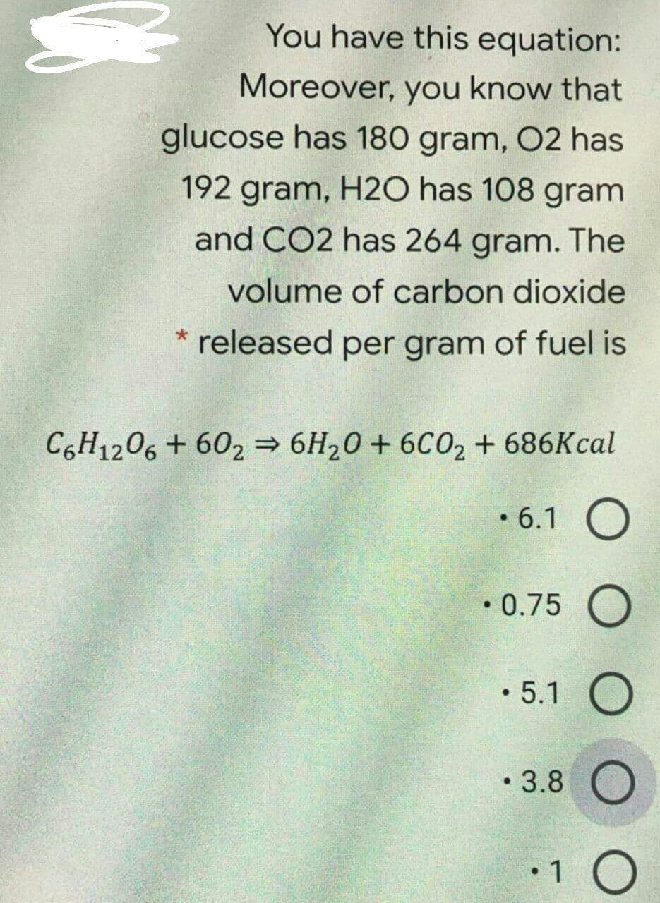 You have this equation:
Moreover, you know that
glucose has 180 gram, 02 has
192 gram, H20 has 108 gram
and CO2 has 264 gram. The
volume of carbon dioxide
released per gram of fuel is
C6H1206 + 602 6H20 + 6C02 + 686Kcal
• 6.1 O
• 0.75 O
• 5.1 O
• 3.8 O
•1 O
