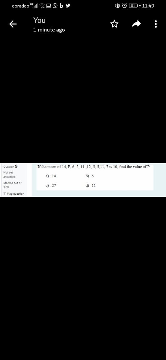 ooredoo l DO b
O O 81 1+ 11:49
You
1 minute ago
Question 9
If the mean of 14, P, 6, 2, 11 ,12, 5, 5,11, 7 is 10, find the value of P
Not yet
answered
a) 14
b) 5
Marked out of
c) 27
d) 11
1.00
P Flag question
