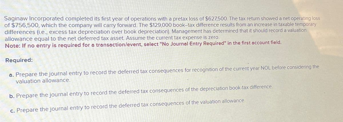 Saginaw Incorporated completed its first year of operations with a pretax loss of $627,500. The tax return showed a net operating loss
of $756,500, which the company will carry forward. The $129,000 book-tax difference results from an increase in taxable temporary
differences (i.e., excess tax depreciation over book depreciation). Management has determined that it should record a valuation
allowance equal to the net deferred tax asset. Assume the current tax expense is zero.
Note: If no entry is required for a transaction/event, select "No Journal Entry Required" in the first account field.
Required:
a. Prepare the journal entry to record the deferred tax consequences for recognition of the current year NOL before considering the
valuation allowance.
b. Prepare the journal entry to record the deferred tax consequences of the depreciation book-tax difference.
c. Prepare the journal entry to record the deferred tax consequences of the valuation allowance.