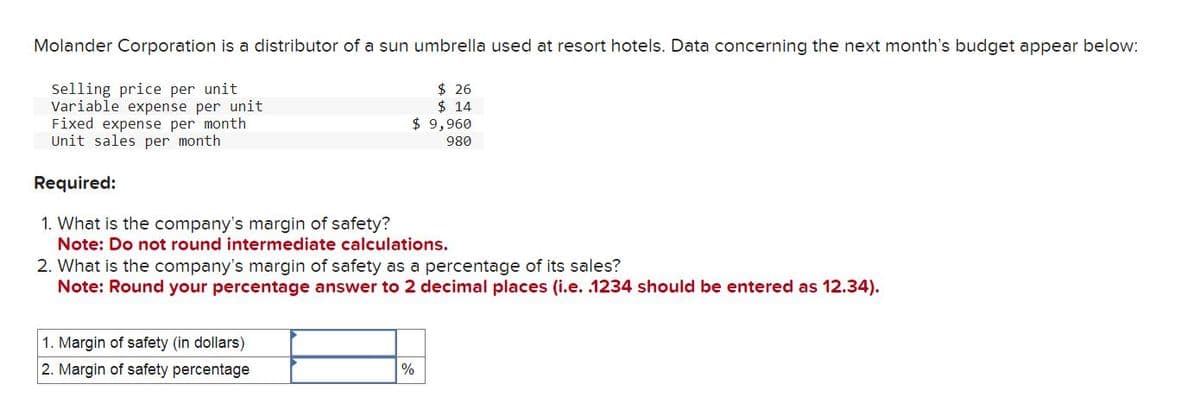 Molander Corporation is a distributor of a sun umbrella used at resort hotels. Data concerning the next month's budget appear below:
$26
$14
Selling price per unit
Variable expense per unit
Fixed expense per month
Unit sales per month
$ 9,960
980
Required:
1. What is the company's margin of safety?
Note: Do not round intermediate calculations.
2. What is the company's margin of safety as a percentage of its sales?
Note: Round your percentage answer to 2 decimal places (i.e. .1234 should be entered as 12.34).
1. Margin of safety (in dollars)
2. Margin of safety percentage
%