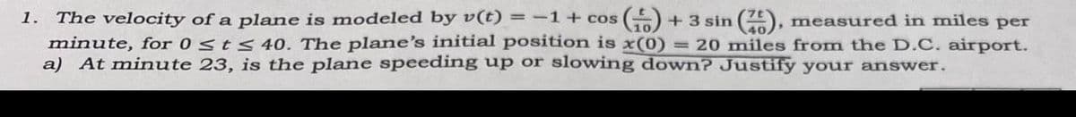 The velocity of a plane is modeled by v(t) = -1+ cos
minute, for 0 Sts 40. The plane's initial position is x(0) = 20 miles from the D.C. airport.
a) At minute 23, is the plane speeding up or slowing down? Justify your answer.
1.
+3 sin , measured in miles per
