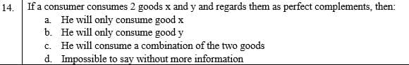 If a consumer consumes 2 goods x and y and regards them as perfect complements, then:
a. He will only consume good x
b. He will only consume good y
c. He will consume a combination of the two goods
d. Impossible to say without more information
14.
