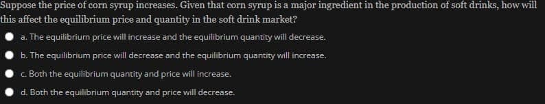 Suppose the price of corn syrup increases. Given that corn syrup is a major ingredient in the production of soft drinks, how will
this affect the equilibrium price and quantity in the soft drink market?
a. The equilibriurn price will increase and the equilibrium quantity will decrease.
b. The equilibrium price will decrease and the equilibrium quantity will increase.
c. Both the equilibrium quantity and price will increase.
d. Both the equilibrium quantity and price will decrease.
