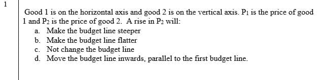 1
Good 1 is on the horizontal axis and good 2 is on the vertical axis. Pi is the price of good
1 and P2 is the price of good 2. A rise in P2 will:
a. Make the budget line steeper
b. Make the budget line flatter
c. Not change the budget line
d. Move the budget line inwards, parallel to the first budget line.
