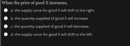 When the price of good X increases,
a. the supply curve for good X will shift to the right.
b. the quantity supplied of good X will increase.
c. the quantity supplied of good X will decrease.
d. the supply curve for good X will shift to the left.
