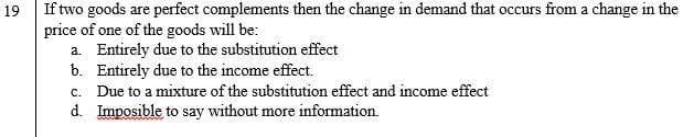 If two goods are perfect complements then the change in demand that occurs from a change in the
price of one of the goods will be:
a. Entirely due to the substitution effect
b. Entirely due to the income effect.
c. Due to a mixture of the substitution effect and income effect
d. Imposible to say without more information.
19
