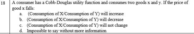 A consumer has a Cobb-Douglas utility function and consumes two goods x and y. If the price of
good x falls:
a. (Consumption of X/Consumption of Y) will increase
b. (Consumption of X/Consumption of Y) will decrease
c. (Consumption of X/Consumption of Y) will not change
d. Impossible to say without more information
18
