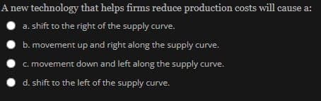 A new technology that helps firms reduce production costs will cause a:
a. shift to the right of the supply curve.
b. movement up and right along the supply curve.
c. movement down and left along the supply curve.
d. shift to the left of the supply curve.
