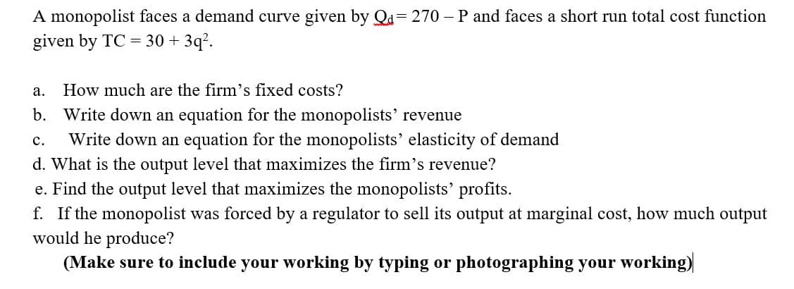 A monopolist faces a demand curve given by Qa= 270 – P and faces a short run total cost function
given by TC = 30 + 3q?.
а.
How much are the firm's fixed costs?
b. Write down an equation for the monopolists' revenue
с.
Write down an equation for the monopolists' elasticity of demand
d. What is the output level that maximizes the firm's revenue?
e. Find the output level that maximizes the monopolists' profits.
f. If the monopolist was forced by a regulator to sell its output at marginal cost, how much output
would he produce?
(Make sure to include your working by typing or photographing your working)
