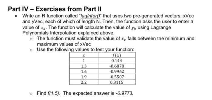 Part IV - Exercises from Part II
• Write an R function called "lagInter()" that uses two pre-generated vectors: xVec
and yVec, each of which of length N. Then, the function asks the user to enter a
value of xx. The function will calculate the value of yk using Lagrange
Polynomials Interpolation explained above.
o The function must validate the value of x falls between the minimum and
maximum values of xVec
o
Use the following values to test your function:
x
f(x)
1
0.144
1.3
-0.6878
1.6
-0.9962
1.9
-0.5507
2.2
0.3115
o Find f(1.5). The expected answer is -0.9773.