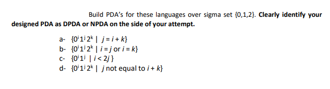 Build PDA's for these languages over sigma set (0,1,2). Clearly identify your
designed PDA as DPDA or NPDA on the side of your attempt.
a- {0¹112k|j=i+k}
b- (0¹12k | i=jor i = k}
c- {0¹1³ | i<2j}
d- {0¹112k| j not equal to i + k}