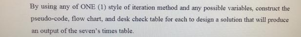 By using any of ONE (1) style of iteration method and any possible variables, construct the
pseudo-code, flow chart, and desk check table for each to design a solution that will produce
an output of the seven's times table.
