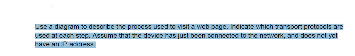 Use a diagram to describe the process used to visit a web page. Indicate which transport protocols are
used at each step. Assume that the device has just been connected to the network, and does not yet
have an IP address.