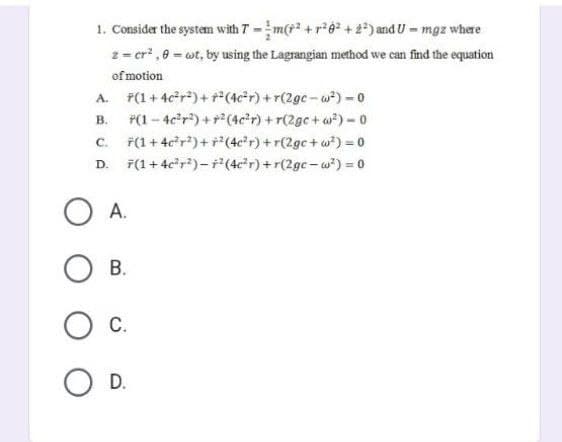 1. Consider the system with 7-m(²+²6² +2²) and U - mgz where
z = cr²,8 = ct, by using the Lagrangian method we can find the equation
of motion
A. F(1+4c²r²)+r²(4c²r) +r(2gc-w²) - 0
B.
*(1-4c²r²) +² (4c²r) +r(2gc+w²) - 0
*(1 + 4c²r²)+F² (4c²r) +r(2ge+w²) = 0
D. 7(1+4c²r²) - ² (4c²r) +r(2gc-w²) = 0
C.
OA.
OB.
O C.
O D.