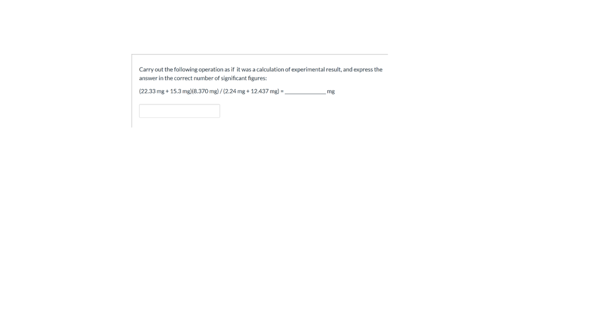 Carry out the following operation as if it was a calculation of experimental result, and express the
answer in the correct number of significant figures:
(22.33 mg + 15.3 mg)(8.370 mg) / (2.24 mg + 12.437 mg) =
mg
