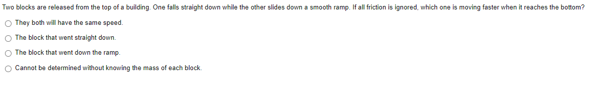 Two blocks are released from the top of a building. One falls straight down while the other slides down a smooth ramp. If all friction is ignored, which one is moving faster when it reaches the bottom?
O They both will have the same speed.
O The block that went straight down.
O The block that went down the ramp.
O Cannot be determined without knowing the mass of each block.