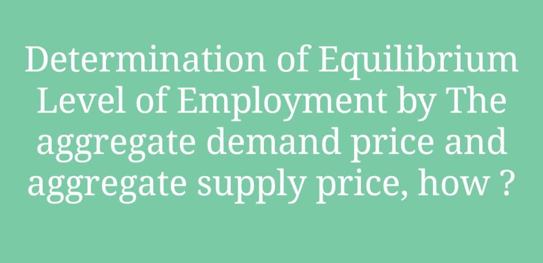 Determination of Equilibrium
Level of Employment by The
aggregate demand price and
aggregate supply price, how ?