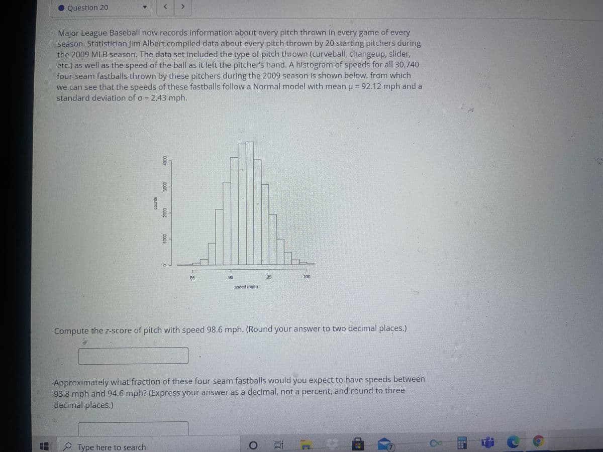 O Question 20
of every
Major League Baseball now records information about every pitch thrown in every game
season. Statistician Jim Albert compiled data about every pitch thrown by 20 starting pitchers during
the 2009 MLB season. The data set included the type of pitch thrown (curveball, changeup, slider,
etc.) as well as the speed of the ball as it left the pitcher's hand. A histogram of speeds for all 30,740
four-seam fastballs thrown by these pitchers during the 2009 season is shown below, from which
we can see that the speeds of these fastballs follow a Normal model with mean u = 92.12 mph and a
standard deviation of o = 2.43 mph.
B5
95
100
06
speed (mph)
Compute the z-score of pitch with speed 98.6 mph. (Round your answer to two decimal places.)
Approximately what fraction of these four-seam fastballs would you expect to have speeds between
93.8 mph and 94.6 mph? (Express your answer as a decimal, not a percent, and round to three
decimal places.)
Type here to search
DOOD
000,
COOL
3000
COun's
