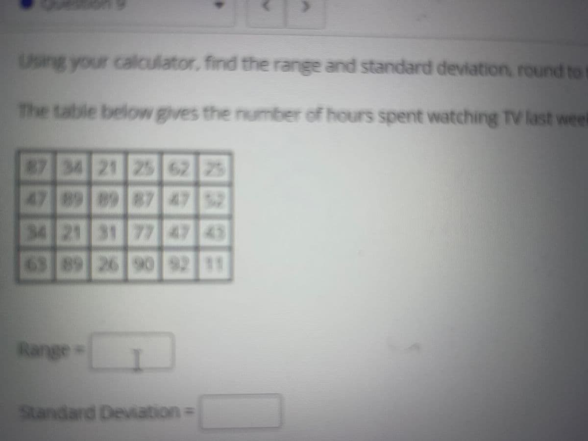 Using your calculator, find the range and standard deviation, round to
The table below gives the number of hours spent watching Tv last weet
87 34 21 25 62 25
47 89 897 47
75
34 21 31 7747 43
63 89 26 90 92 11
Range=
Standard Deviation=
