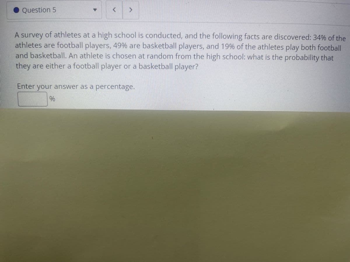 • Question 5
A survey of athletes at a high school is conducted, and the following facts are discovered: 34% of the
athletes are football players, 49% are basketball players, and 19% of the athletes play both football
and basketball. An athlete is chosen at random from the high school: what is the probability that
they are either a football player or a basketball player?
Enter your answer as a percentage.
