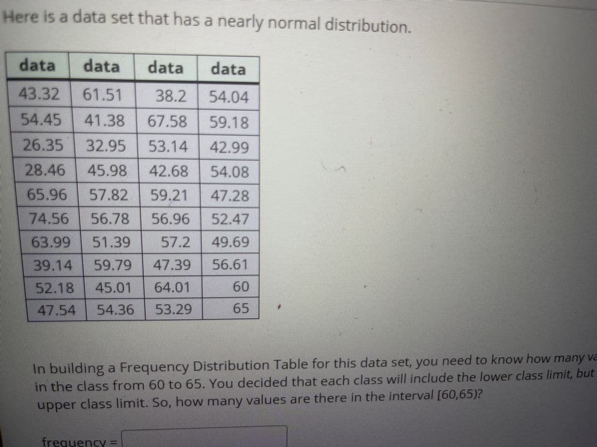 Here is a data set that has a nearly normal distribution.
data
data
data
data
43.32
61.51
38.2
54.04
54.45
41.38
67.58
59.18
26.35
32.95
53.14
42.99
28.46
45.98
42.68
54.08
65.96
57.82
59.21
47.28
74.56
56.78
56.96
52.47
63.99
51.39
57.2 49.69
39.14 59.79
47.39
56.61
52.18
45.01
64.01
60
47.54 54.36
53.29
65
In building a Frequency Distribution Table for this data set, you need to know how many va
in the class from 60 to 65. You decided that each class will include the lower class limit, but
upper class limit. So, how many values are there in the interval [60,65)?
papper
frequency
