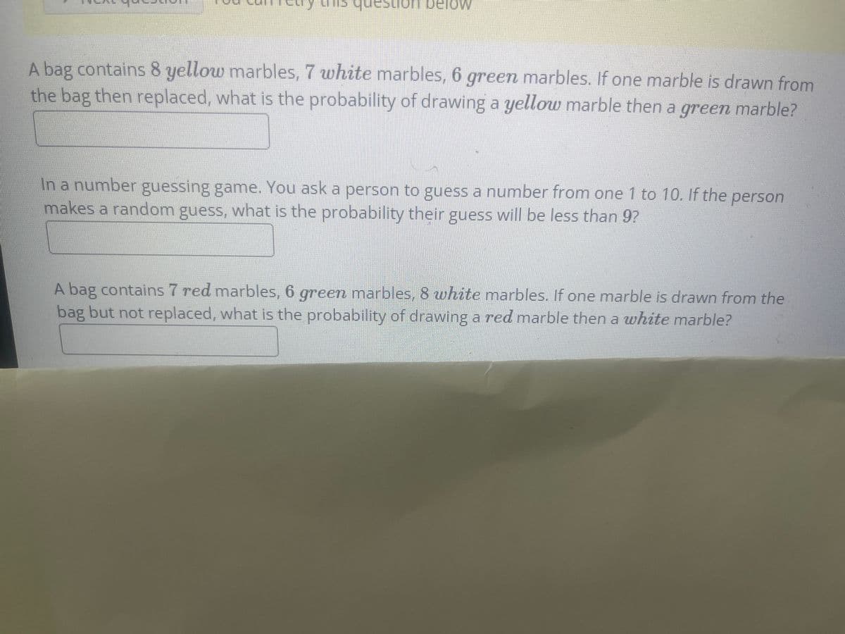 A bag contains 8 yellow marbles, 7 white marbles, 6 green marbles. If one marble is drawn from
the bag then replaced, what is the probability of drawing a yellow marble then a green marble?
An a number guessing game. You ask a person to guess a number from one 1 to 10. If the person
makes a random guess, what is the probability their guess will be less than 9?
A bag contains 7 red marbles, 6 green marbles, 8 white marbles. If one marble is drawn from the
bag but not replaced, what is the probability of drawing a red marble then a white marble?
