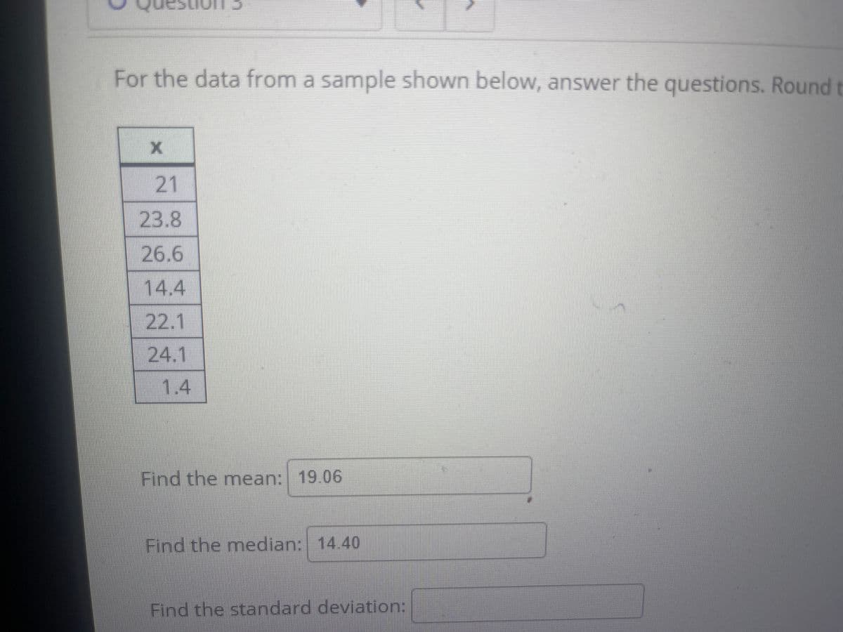 For the data from a sample shown below, answer the questions. Round t
21
23.8
26.6
14.4
22.1
24.1
1.4
Find the mean: 19.06
Find the median: 14.40
Find the standard deviation:
