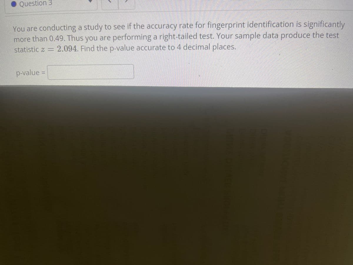 Question 3
You are conducting a study to see if the accuracy rate for fingerprint identification is significantly
more than 0.49. Thus you are performing a right-tailed test. Your sample data produce the test
statistic z = 2.094. Find the p-value accurate to 4 decimal places.
p-value =
