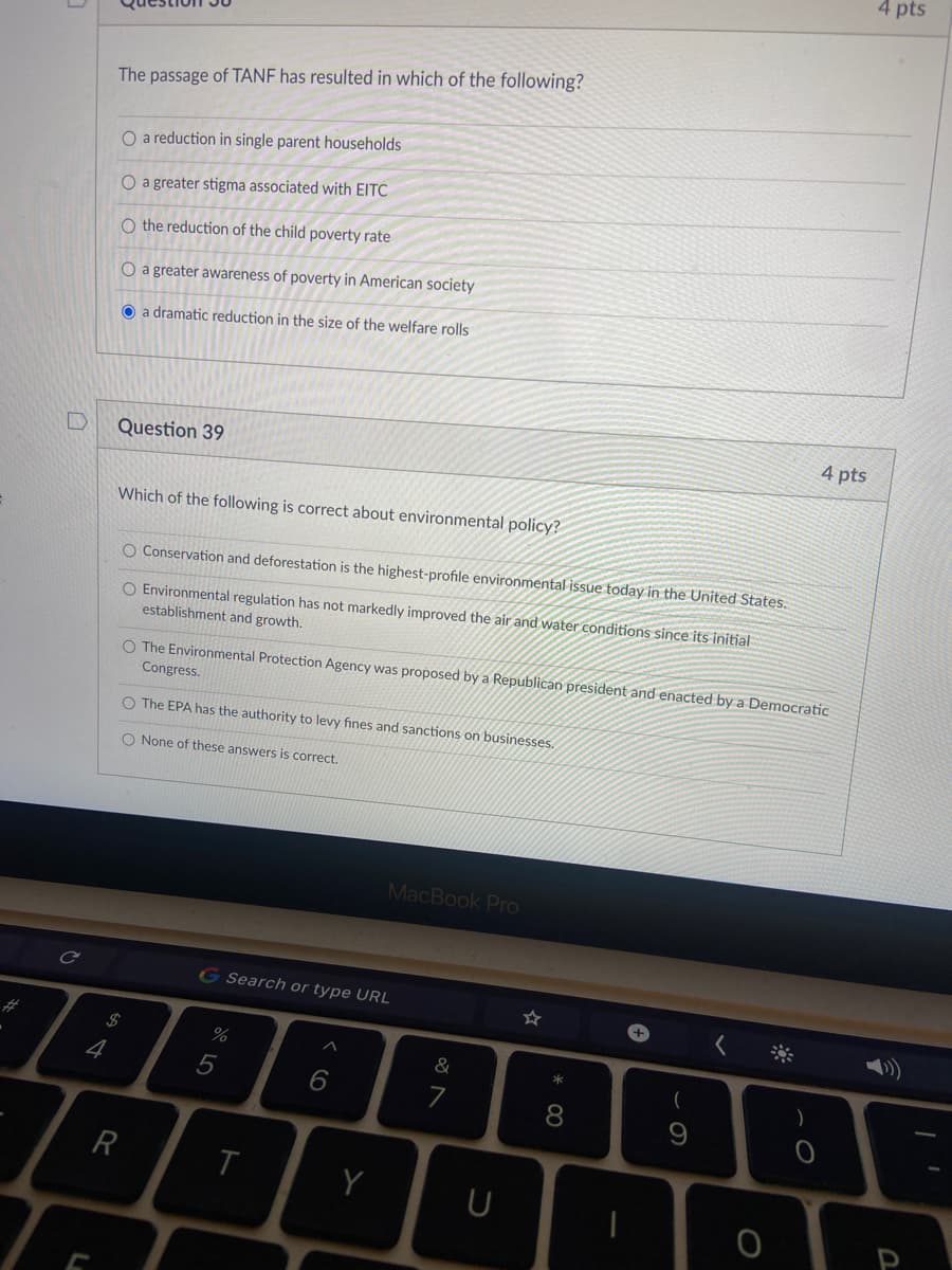 4 pts
The passage of TANF has resulted in which of the following?
O a reduction in single parent households
O a greater stigma associated with EITC
O the reduction of the child poverty rate
O a greater awareness of poverty in American society
O a dramatic reduction in the size of the welfare rolls
4 pts
Question 39
Which of the following is correct about environmental policy?
O Conservation and deforestation is the highest-profile environmental issue today in the United States.
O Environmental regulation has not markedly improved the air and water conditions since its initial
establishment and growth.
O The Environmental Protection Agency was proposed by a Republican president and enacted by a Democratic
Congress.
O The EPA has the authority to levy fines and sanctions on businesses.
O None of these answers is correct.
MacBook PrO
G Search or type URL
2$
%
&
4
8
R
この
* 00
