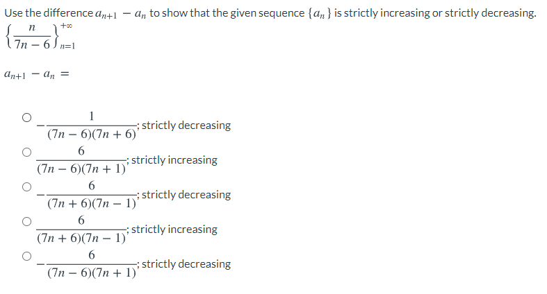 Use the difference a+1
An to show that the given sequence {an } is strictly increasing or strictly decreasing.
n
7n – 6 Sn=1
An+1 - an =
1
; strictly decreasing
(7n — 6)(7п + 6)'
strictly increasing
(7п — 6)(7п + 1)"
6.
istrictly decreasing
(7n + 6)(7n – 1)'
strictly increasing
(7п + 6)(7п — 1)"
; strictly decreasing
(7n – 6)(7n + 1)'
