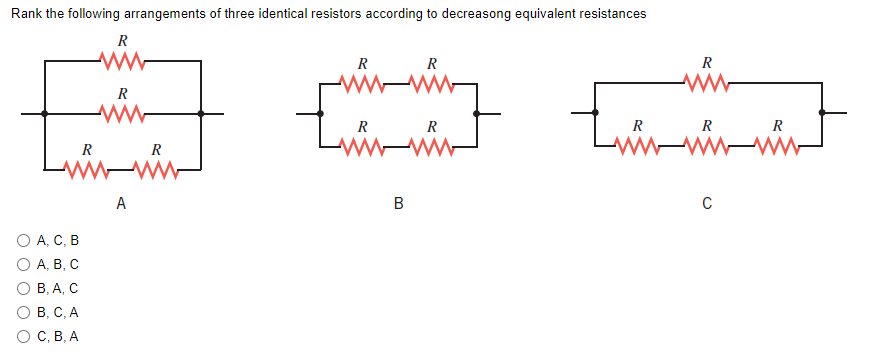 Rank the following arrangements of three identical resistors according to decreasong equivalent resistances
R
R
R
R
w ww
R
ل ا
R
R
R
R
R
wwww
WwwwM
Luri
R
R
w ww
A
В
C
O A, C, B
О А, В, С
о В, А, С
O B, C, A
о с, В, А
