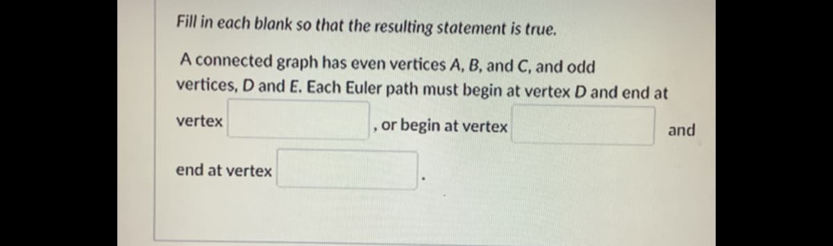 Fill in each blank so that the resulting statement is true.
A connected graph has even vertices A, B, and C, and odd
vertices, D and E. Each Euler path must begin at vertex D and end at
vertex
, or begin at vertex
and
end at vertex
