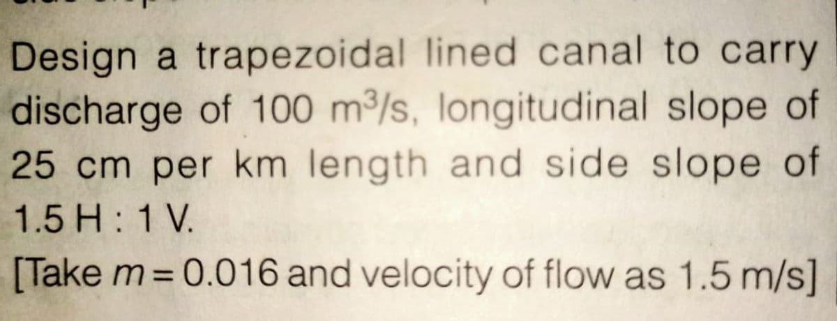 Design a trapezoidal lined canal to carry
discharge of 100 m³/s, longitudinal slope of
25 cm per km length and side slope of
1.5 H: 1 V.
[Take m=0.016 and velocity of flow as 1.5 m/s]