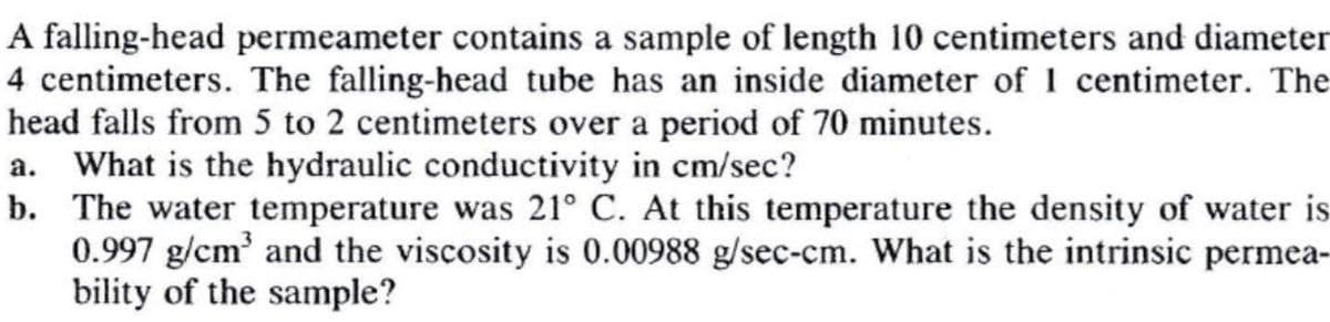 A falling-head permeameter contains a sample of length 10 centimeters and diameter
4 centimeters. The falling-head tube has an inside diameter of 1 centimeter. The
head falls from 5 to 2 centimeters over a period of 70 minutes.
a. What is the hydraulic conductivity in cm/sec?
b. The water temperature was 21° C. At this temperature the density of water is
0.997 g/cm³ and the viscosity is 0.00988 g/sec-cm. What is the intrinsic permea-
bility of the sample?