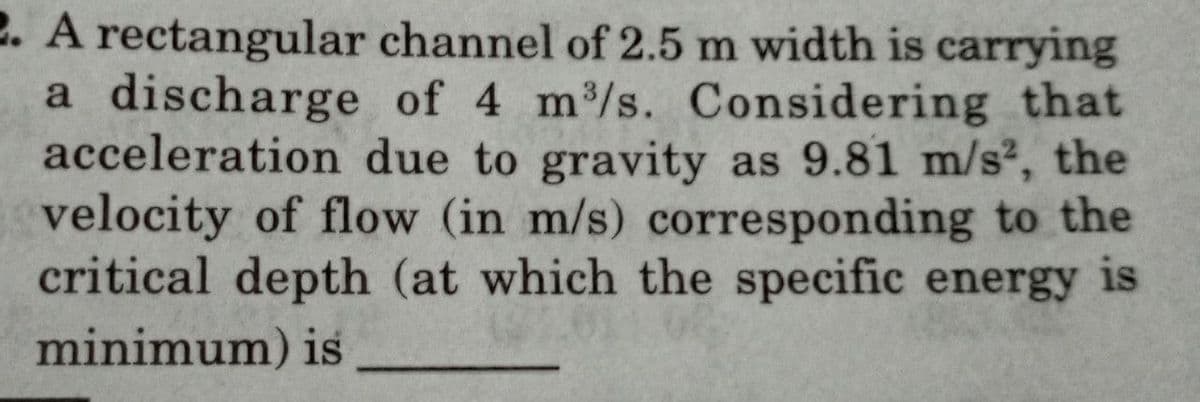 2. A rectangular
a discharge
acceleration
channel of 2.5 m width is carrying
of 4 m³/s. Considering that
due to gravity as 9.81 m/s², the
velocity of flow (in m/s) corresponding to the
critical depth (at which the specific energy is
minimum) is