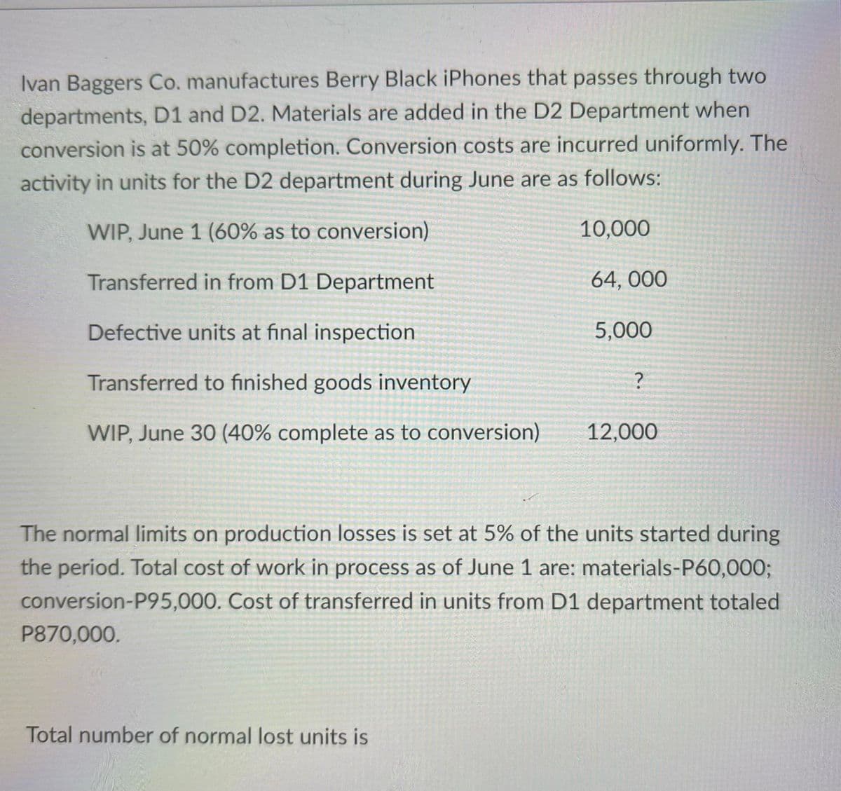 Ivan Baggers Co. manufactures Berry Black iPhones that passes through two
departments, D1 and D2. Materials are added in the D2 Department when
conversion is at 50% completion. Conversion costs are incurred uniformly. The
activity in units for the D2 department during June are as follows:
WIP, June 1 (60% as to conversion)
10,000
Transferred in from D1 Department
64, 000
Defective units at final inspection
5,000
Transferred to finished goods inventory
WIP, June 30 (40% complete as to conversion)
12,000
The normal limits on production losses is set at 5% of the units started during
the period. Total cost of work in process as of June 1 are: materials-P60,000%3;
conversion-P95,000. Cost of transferred in units from D1 department totaled
P870,000.
Total number of normal lost units is
