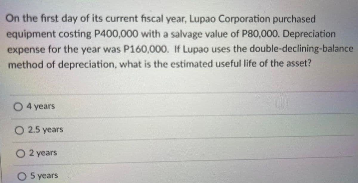 On the first day of its current fiscal year, Lupao Corporation purchased
equipment costing P400,000 with a salvage value of P80,000. Depreciation
expense for the year was P160,000. If Lupao uses the double-declining-balance
method of depreciation, what is the estimated useful life of the asset?
4 years
O 2.5 years
O 2 years
O 5 years
