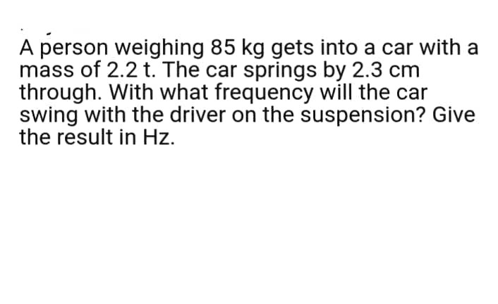 A person weighing 85 kg gets into a car with a
mass of 2.2 t. The car springs by 2.3 cm
through. With what frequency will the car
swing with the driver on the suspension? Give
the result in Hz.