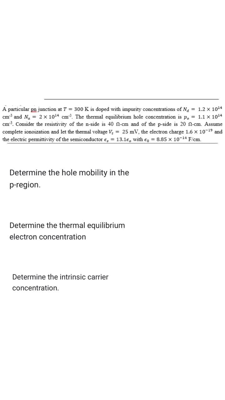 A particular pn junction at T = 300 K is doped with impurity concentrations of Na = 1.2 x 10¹4
cm³ and N₂ = 2 x 10¹4 cm³. The thermal equilibrium hole concentration is p. = 1.1 x 10¹4
cm³. Consider the resistivity of the n-side is 40 0-cm and of the p-side is 20 -cm. Assume
complete ionoization and let the thermal voltage V₂ = 25 mV, the electron charge 1.6 X 10-¹9 and
the electric permittivity of the semiconductor , = 13.1€, with = 8.85 x 10-14 F/cm.
Determine the hole mobility in the
p-region.
Determine the thermal equilibrium
electron concentration
Determine the intrinsic carrier
concentration.