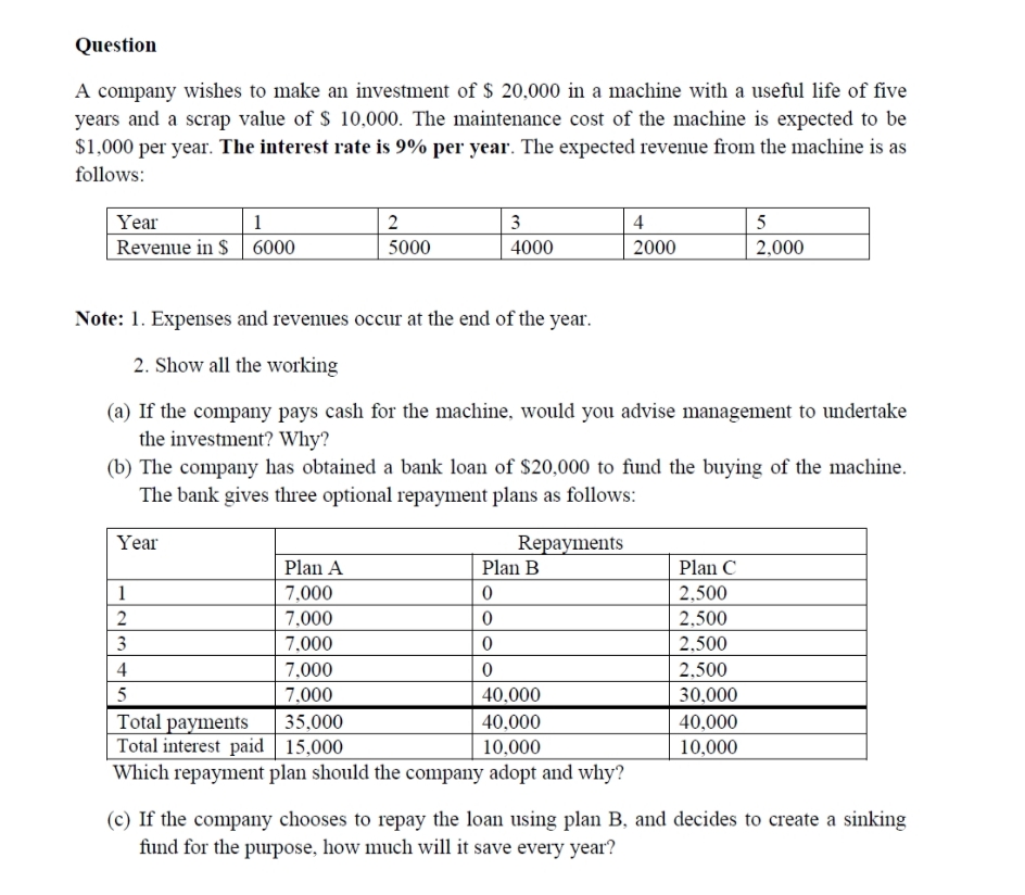 Question
A company wishes to make an investment of $ 20,000 in a machine with a useful life of five
years and a scrap value of $ 10,000. The maintenance cost of the machine is expected to be
$1,000 per year. The interest rate is 9% per year. The expected revenue from the machine is as
follows:
Year
Revenue in $ | 6000
1
2
3
4
5
5000
4000
2000
2,000
Note: 1. Expenses and revenues occur at the end of the year.
2. Show all the working
(a) If the company pays cash for the machine, would you advise management to undertake
the investment? Why?
(b) The company has obtained a bank loan of $20,000 to fund the buying of the machine.
The bank gives three optional repayment plans as follows:
Year
Repayments
Plan B
Plan A
Plan C
1
7,000
2,500
7,000
2,500
3
7,000
2,500
4
7,000
2,500
7.000
40,000
30,000
Total payments
Total interest paid 15,000
Which repayment plan should the company adopt and why?
35,000
40,000
40,000
10,000
10,000
(c) If the company chooses to repay the loan using plan B, and decides to create a sinking
fund for the purpose, how much will it save every year?
