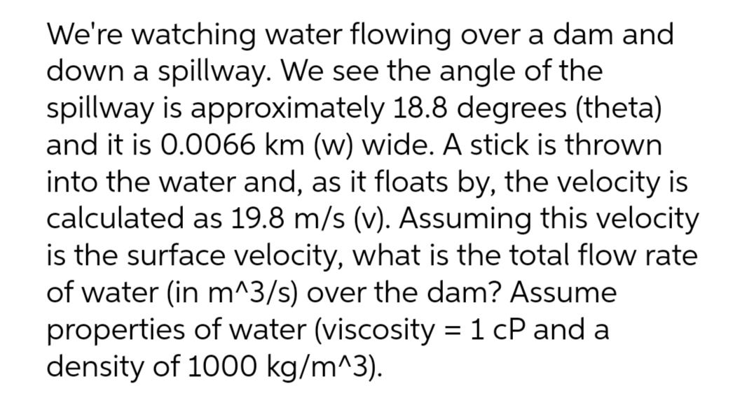 We're watching water flowing over a dam and
down a spillway. We see the angle of the
spillway is approximately 18.8 degrees (theta)
and it is 0.0066 km (w) wide. A stick is thrown
into the water and, as it floats by, the velocity is
calculated as 19.8 m/s (v). Assuming this velocity
is the surface velocity, what is the total flow rate
of water (in m^3/s) over the dam? Assume
properties of water (viscosity = 1 cP and a
density of 1000 kg/m^3).
%3D
