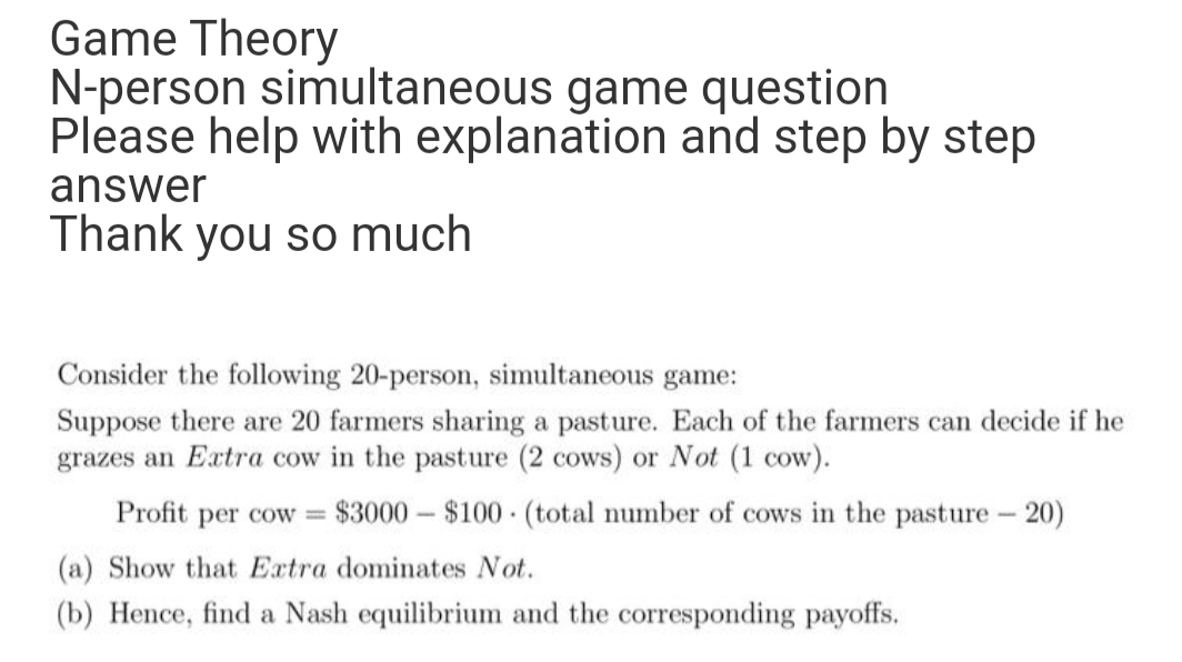 Game Theory
N-person simultaneous game question
Please help with explanation and step by step
answer
Thank you so much
Consider the following 20-person, simultaneous game:
Suppose there are 20 farmers sharing a pasture. Each of the farmers can decide if he
grazes an Extra cow in the pasture (2 cows) or Not (1 cow).
Profit per cow
$3000 – $100 (total number of cows in the pasture - 20)
%3D
|3|
(a) Show that Extra dominates Not.
(b) Hence, find a Nash equilibrium and the corresponding payoffs.
