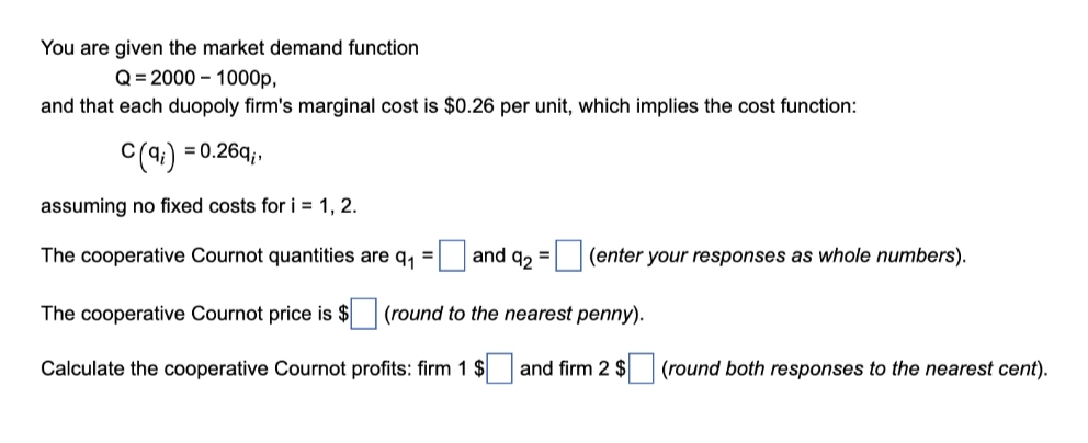 You are given the market demand function
Q= 2000 – 1000p,
and that each duopoly firm's marginal cost is $0.26 per unit, which implies the cost function:
= 0.26q;,
assuming no fixed costs for i = 1, 2.
The cooperative Cournot quantities are q,
and q, =
(enter your responses as whole numbers).
%3D
The cooperative Cournot price is $ (round to the nearest penny).
Calculate the cooperative Cournot profits: firm 1 $
and firm 2 $
(round both responses to the nearest cent).
