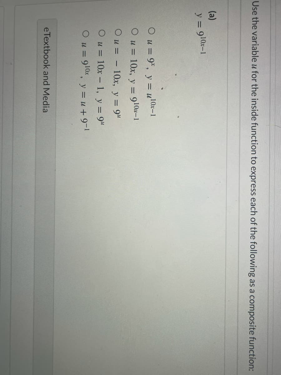 Use the variable u for the inside function to express each of the following as a composite function:
(a)
y = 910x-1
O u = 9*, y = u'
10x-1
O u = 10x, y = 910u-1
O u = – 10x, y = 9"
O u = 10x – 1, y = 9"
O u = 910x, y = u + 9-
eTextbook and Media
