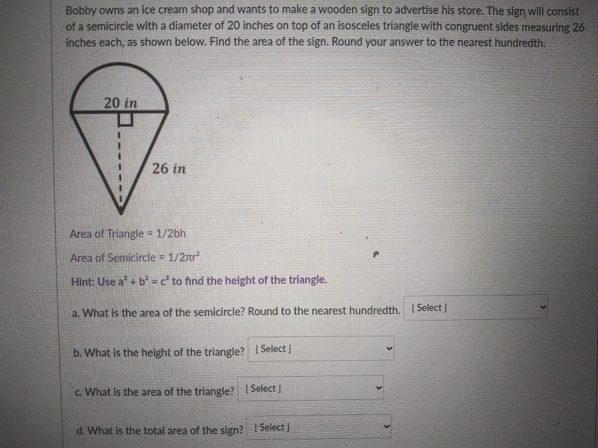 Bobby owns an ice cream shop and wants to make a wooden sign to advertise his store. The sign will consist
of a semicircle with a diameter of 20 inches on top of an isosceles triangle with congruent sides measuring 26
inches each, as shown below. Find the area of the sign. Round your answer to the nearest hundredth.
20 in
26 in
Area of Triangle 1/2bh
Area of Semicircle 1/2nr
Hint: Use a + b c' to find the height of the triangle.
[ Select J
a. What is the area of the semicircle? Round to the nearest hundredth.
b. What is the height of the triangle?
| Select
c. What is the area of the triangle? ISelectJ
d. What is the total area of the sign? Select
