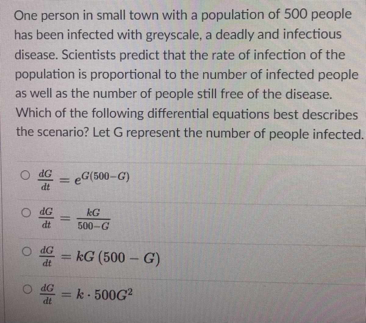 One person in small town with a population of 500 people
has been infected with greyscale, a deadly and infectious
disease. Scientists predict that the rate of infection of the
population is proportional to the number of infected people
as well as the number of people still free of the disease.
Which of the following differential equations best describes
the scenario? Let G represent the number of people infected.
dG
dt
eG(500–G)
dG
dt
kG
500-G
= kG (500 – G)
dt
dG
dt
= k- 500G²
